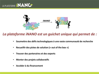 • Soumettre des défis technologiques à une vaste communauté de recherche
• Recueillir des pistes de solution (« out of the box »)
• Trouver des partenaires et des experts
• Monter des projets collaboratifs
• Accéder à du financement
La plateforme iNANO est un guichet unique qui permet de :
iNANO
 
