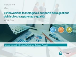 16 Giugno 2016
Milano
ACMI Day
L’innovazione tecnologica a supporto della gestione
del rischio: trasparenza e qualità
Valerio Momoni – Direttore Marketing e Sviluppo Prodotti
 