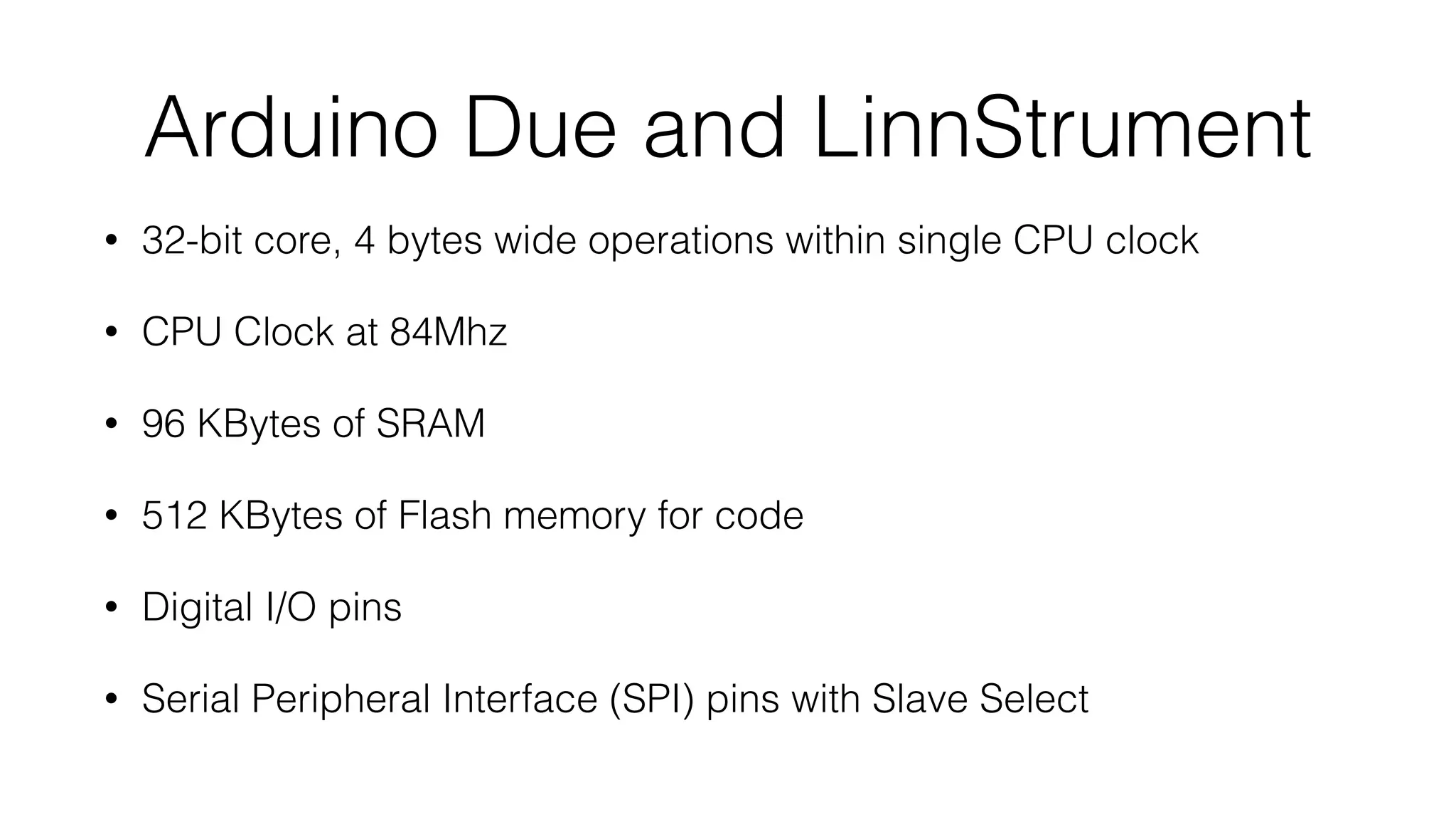 Arduino Due and LinnStrument 
• 32-bit core, 4 bytes wide operations within single CPU clock 
• CPU Clock at 84Mhz 
• 96 KBytes of SRAM 
• 512 KBytes of Flash memory for code 
• Digital I/O pins 
• Serial Peripheral Interface (SPI) pins with Slave Select 
 