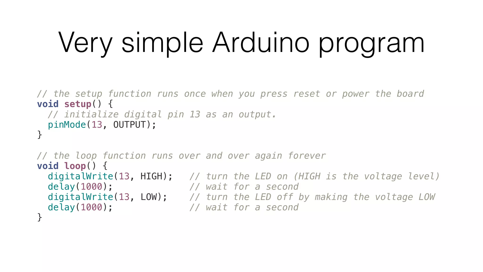 Very simple Arduino program 
// the setup function runs once when you press reset or power the board 
void setup() { 
// initialize digital pin 13 as an output. 
pinMode(13, OUTPUT); 
} 
// the loop function runs over and over again forever 
void loop() { 
digitalWrite(13, HIGH); // turn the LED on (HIGH is the voltage level) 
delay(1000); // wait for a second 
digitalWrite(13, LOW); // turn the LED off by making the voltage LOW 
delay(1000); // wait for a second 
} 
 