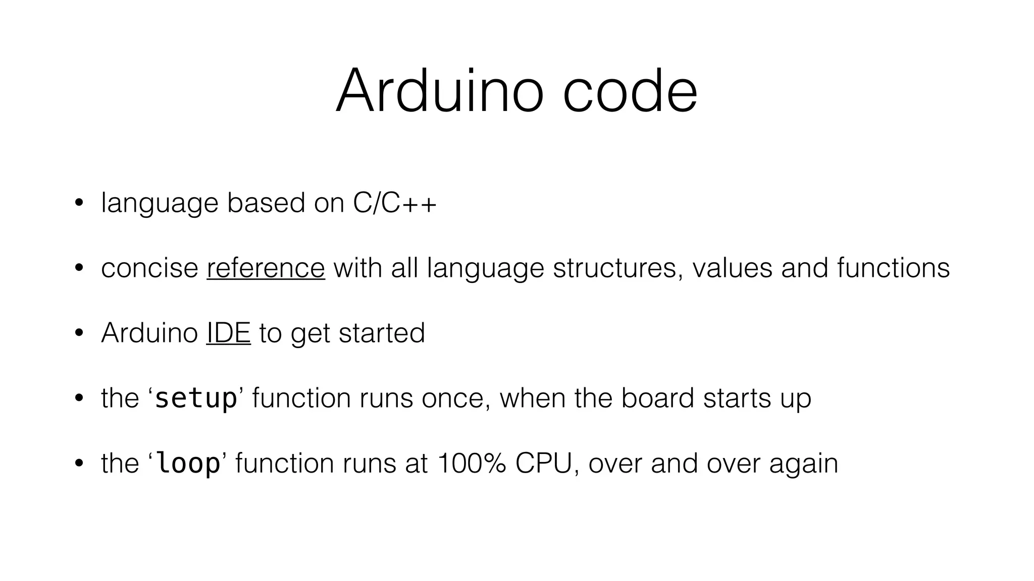 Arduino code 
• language based on C/C++ 
• concise reference with all language structures, values and functions 
• Arduino IDE to get started 
• the ‘setup’ function runs once, when the board starts up 
• the ‘loop’ function runs at 100% CPU, over and over again 
 