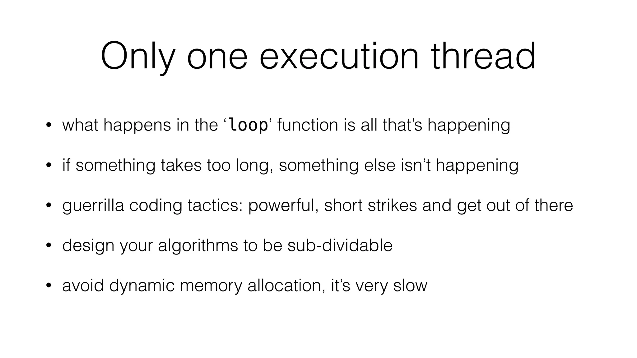 Only one execution thread 
• what happens in the ‘loop’ function is all that’s happening 
• if something takes too long, something else isn’t happening 
• guerrilla coding tactics: powerful, short strikes and get out of there 
• design your algorithms to be sub-dividable 
• avoid dynamic memory allocation, it’s very slow 
 