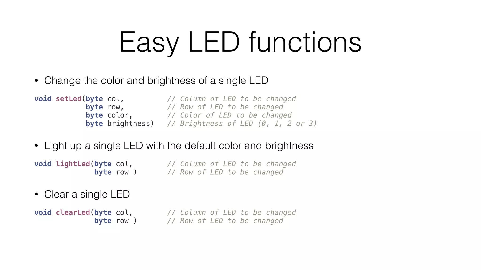 Easy LED functions 
• Change the color and brightness of a single LED 
void setLed(byte col, // Column of LED to be changed 
byte row, // Row of LED to be changed 
byte color, // Color of LED to be changed 
byte brightness) // Brightness of LED (0, 1, 2 or 3) 
• Light up a single LED with the default color and brightness 
void lightLed(byte col, // Column of LED to be changed 
byte row ) // Row of LED to be changed 
• Clear a single LED 
void clearLed(byte col, // Column of LED to be changed 
byte row ) // Row of LED to be changed 
 