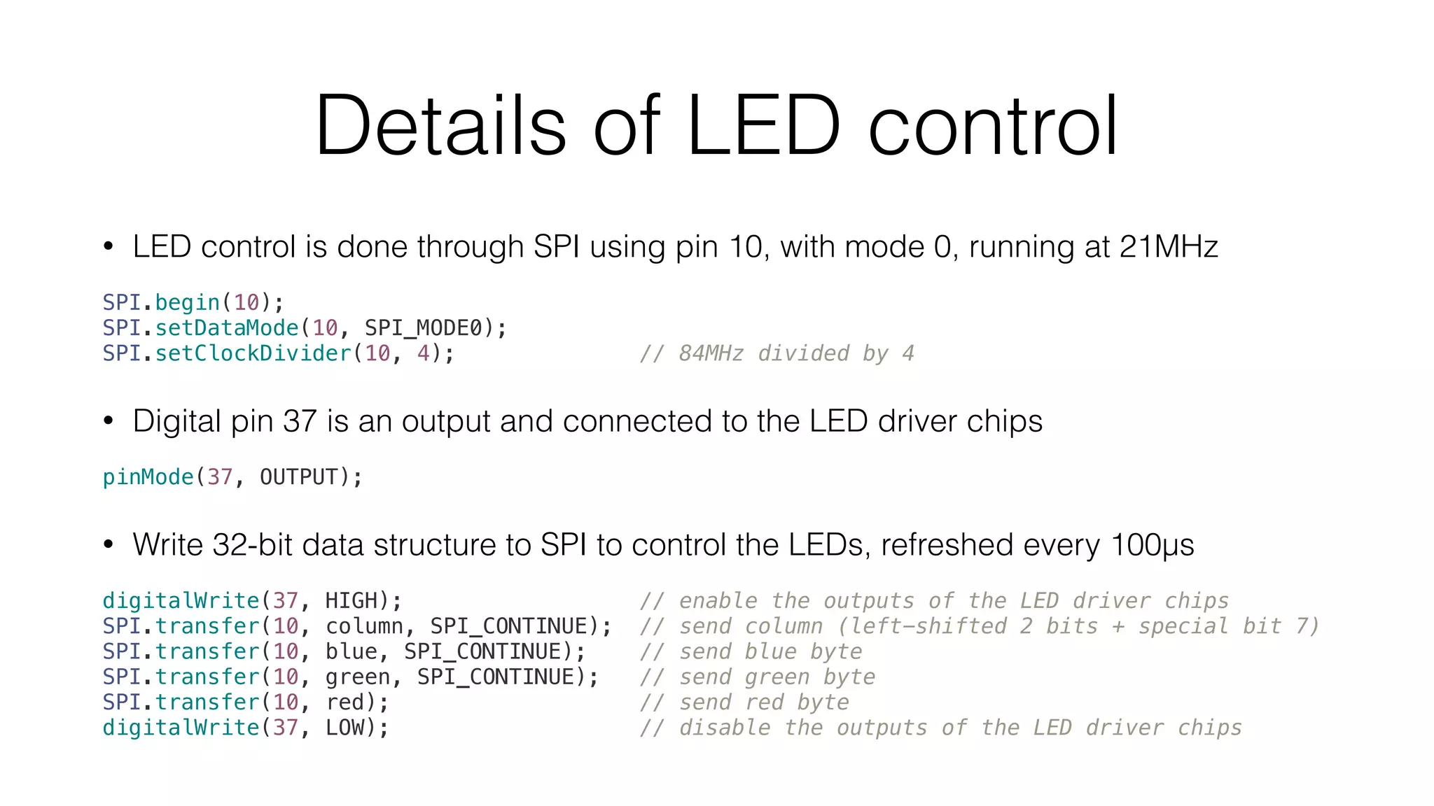 Details of LED control 
• LED control is done through SPI using pin 10, with mode 0, running at 21MHz 
SPI.begin(10); 
SPI.setDataMode(10, SPI_MODE0); 
SPI.setClockDivider(10, 4); // 84MHz divided by 4 
• Digital pin 37 is an output and connected to the LED driver chips 
pinMode(37, OUTPUT); 
• Write 32-bit data structure to SPI to control the LEDs, refreshed every 100μs 
digitalWrite(37, HIGH); // enable the outputs of the LED driver chips 
SPI.transfer(10, column, SPI_CONTINUE); // send column (left-shifted 2 bits + special bit 7) 
SPI.transfer(10, blue, SPI_CONTINUE); // send blue byte 
SPI.transfer(10, green, SPI_CONTINUE); // send green byte 
SPI.transfer(10, red); // send red byte 
digitalWrite(37, LOW); // disable the outputs of the LED driver chips 
 