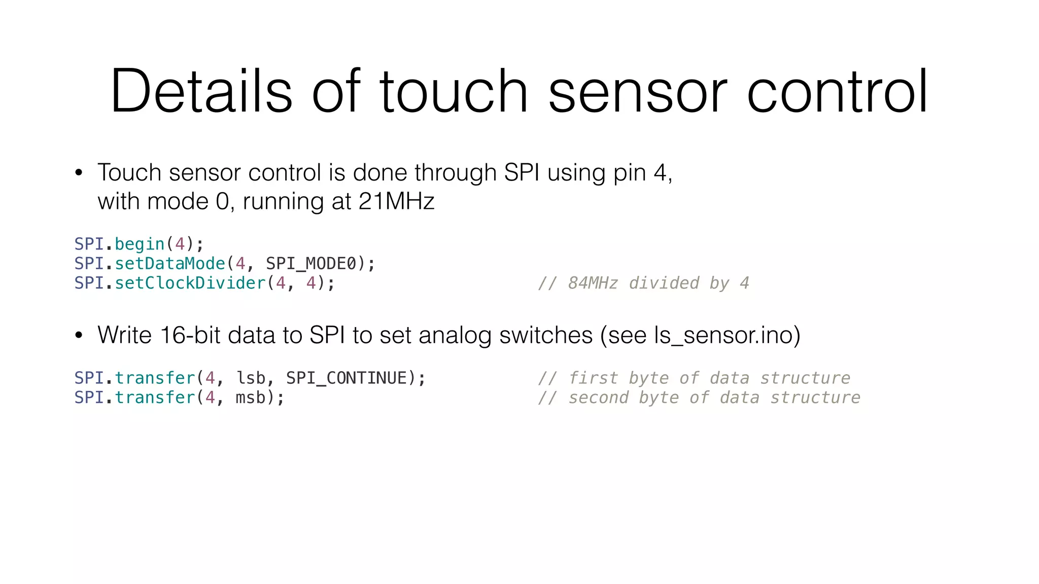Details of touch sensor control 
• Touch sensor control is done through SPI using pin 4, 
with mode 0, running at 21MHz 
SPI.begin(4); 
SPI.setDataMode(4, SPI_MODE0); 
SPI.setClockDivider(4, 4); // 84MHz divided by 4 
• Write 16-bit data to SPI to set analog switches (see ls_sensor.ino) 
SPI.transfer(4, lsb, SPI_CONTINUE); // first byte of data structure 
SPI.transfer(4, msb); // second byte of data structure 
 