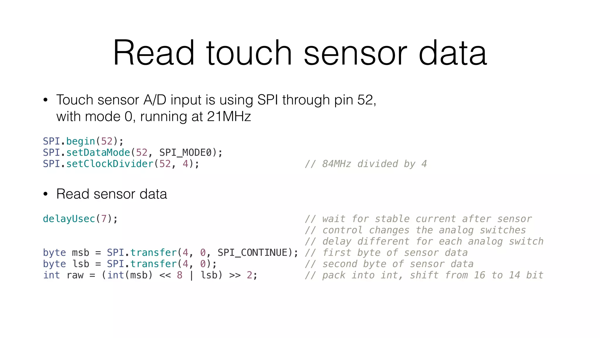 Read touch sensor data 
• Touch sensor A/D input is using SPI through pin 52, 
with mode 0, running at 21MHz 
SPI.begin(52); 
SPI.setDataMode(52, SPI_MODE0); 
SPI.setClockDivider(52, 4); // 84MHz divided by 4 
• Read sensor data 
delayUsec(7); // wait for stable current after sensor 
// control changes the analog switches 
// delay different for each analog switch 
byte msb = SPI.transfer(4, 0, SPI_CONTINUE); // first byte of sensor data 
byte lsb = SPI.transfer(4, 0); // second byte of sensor data 
int raw = (int(msb) << 8 | lsb) >> 2; // pack into int, shift from 16 to 14 bit 
 
