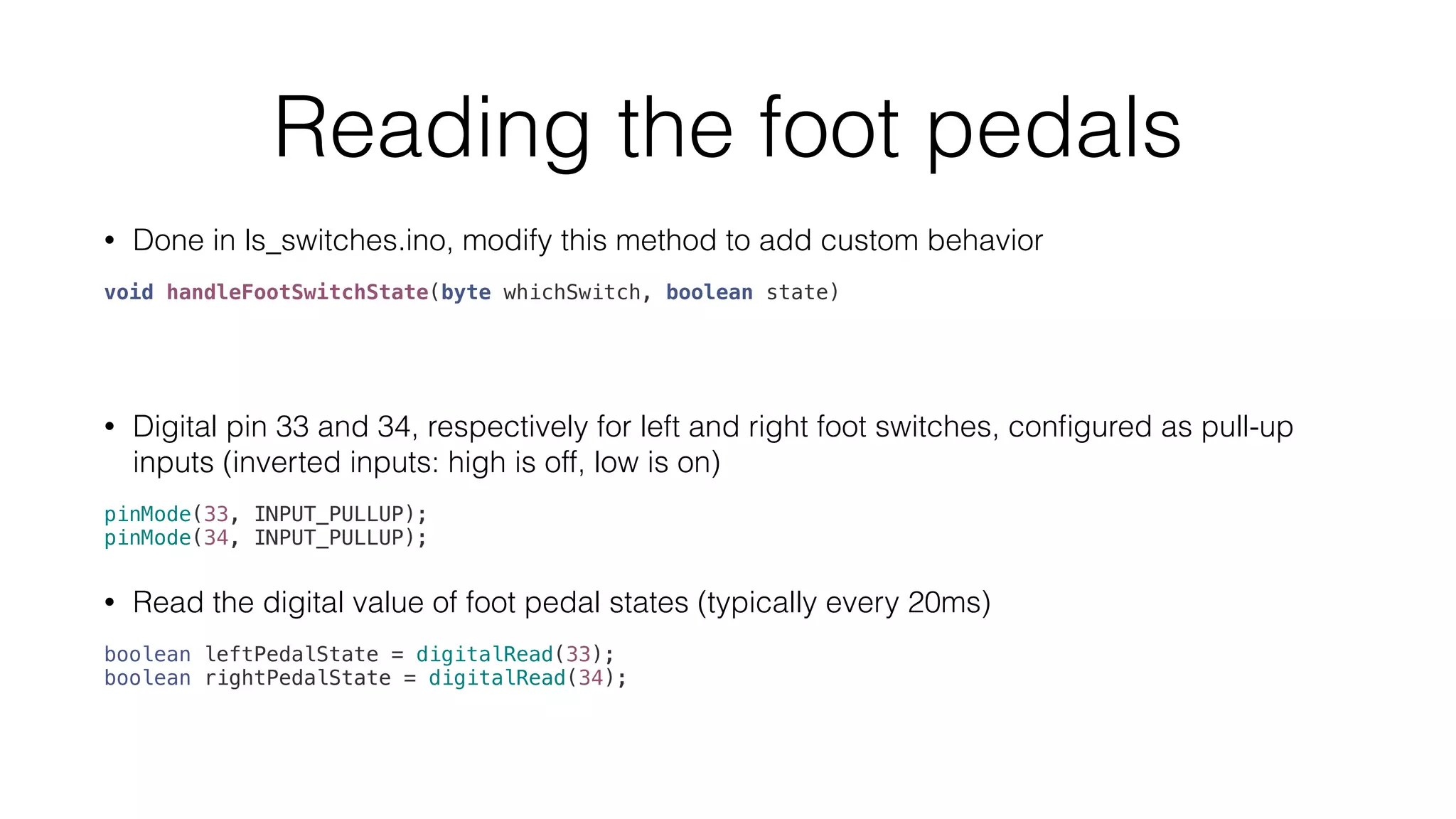 Reading the foot pedals 
• Done in ls_switches.ino, modify this method to add custom behavior 
void handleFootSwitchState(byte whichSwitch, boolean state) 
• Digital pin 33 and 34, respectively for left and right foot switches, configured as pull-up 
inputs (inverted inputs: high is off, low is on) 
pinMode(33, INPUT_PULLUP); 
pinMode(34, INPUT_PULLUP); 
• Read the digital value of foot pedal states (typically every 20ms) 
boolean leftPedalState = digitalRead(33); 
boolean rightPedalState = digitalRead(34); 
 