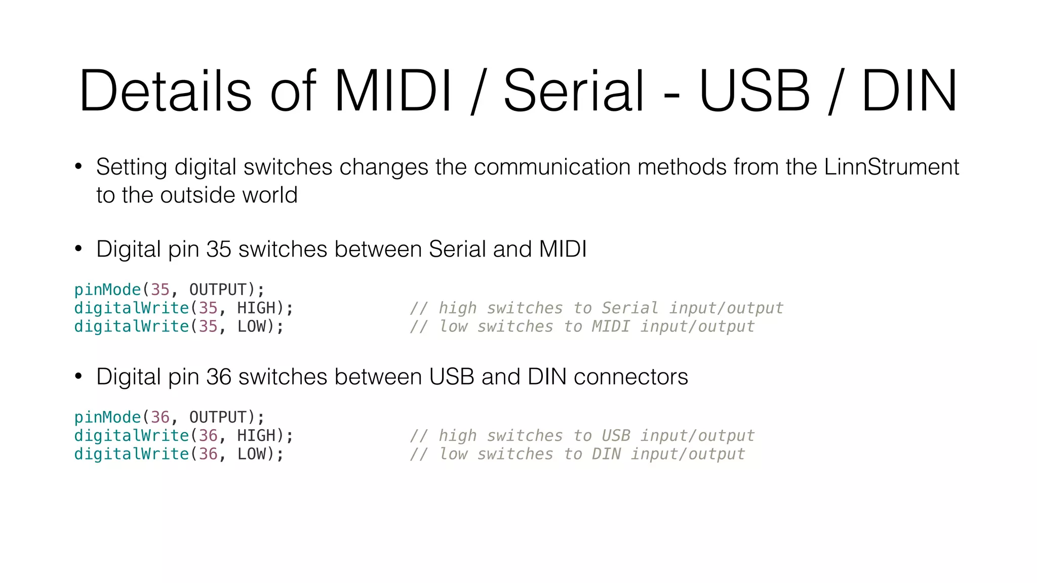 Details of MIDI / Serial - USB / DIN 
• Setting digital switches changes the communication methods from the LinnStrument 
to the outside world 
• Digital pin 35 switches between Serial and MIDI 
pinMode(35, OUTPUT); 
digitalWrite(35, HIGH); // high switches to Serial input/output 
digitalWrite(35, LOW); // low switches to MIDI input/output 
• Digital pin 36 switches between USB and DIN connectors 
pinMode(36, OUTPUT); 
digitalWrite(36, HIGH); // high switches to USB input/output 
digitalWrite(36, LOW); // low switches to DIN input/output 
 