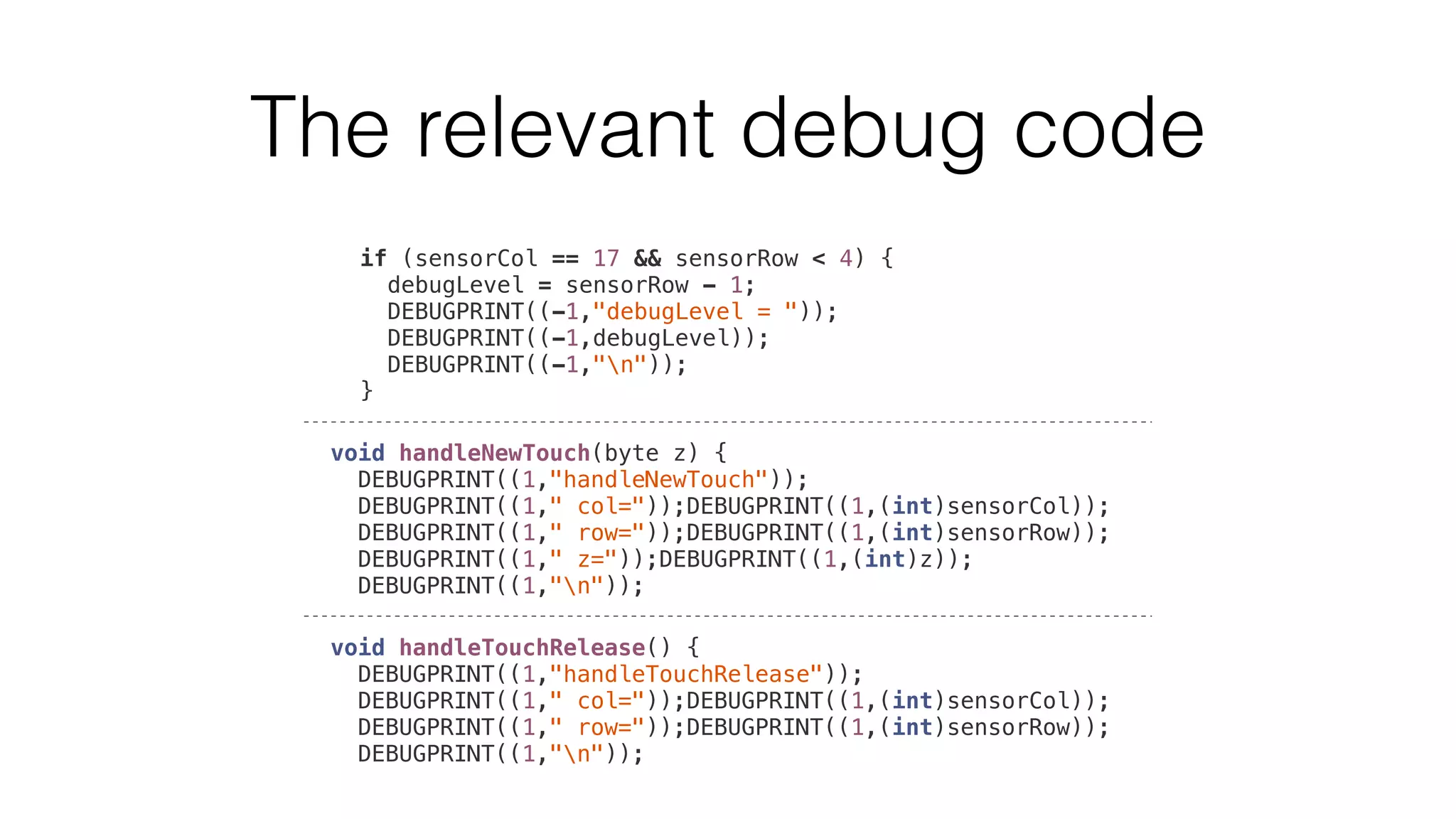 The relevant debug code 
if (sensorCol == 17 && sensorRow < 4) { 
debugLevel = sensorRow - 1; 
DEBUGPRINT((-1,"debugLevel = ")); 
DEBUGPRINT((-1,debugLevel)); 
DEBUGPRINT((-1,"n")); 
} 
void handleNewTouch(byte z) { 
DEBUGPRINT((1,"handleNewTouch")); 
DEBUGPRINT((1," col="));DEBUGPRINT((1,(int)sensorCol)); 
DEBUGPRINT((1," row="));DEBUGPRINT((1,(int)sensorRow)); 
DEBUGPRINT((1," z="));DEBUGPRINT((1,(int)z)); 
DEBUGPRINT((1,"n")); 
void handleTouchRelease() { 
DEBUGPRINT((1,"handleTouchRelease")); 
DEBUGPRINT((1," col="));DEBUGPRINT((1,(int)sensorCol)); 
DEBUGPRINT((1," row="));DEBUGPRINT((1,(int)sensorRow)); 
DEBUGPRINT((1,"n")); 
 