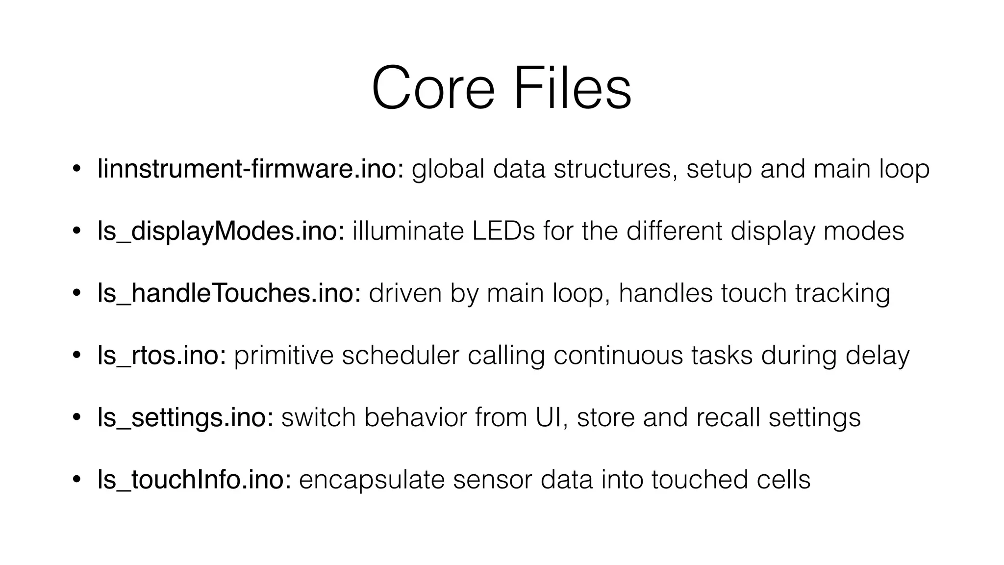 Core Files 
• linnstrument-firmware.ino: global data structures, setup and main loop 
• ls_displayModes.ino: illuminate LEDs for the different display modes 
• ls_handleTouches.ino: driven by main loop, handles touch tracking 
• ls_rtos.ino: primitive scheduler calling continuous tasks during delay 
• ls_settings.ino: switch behavior from UI, store and recall settings 
• ls_touchInfo.ino: encapsulate sensor data into touched cells 
 