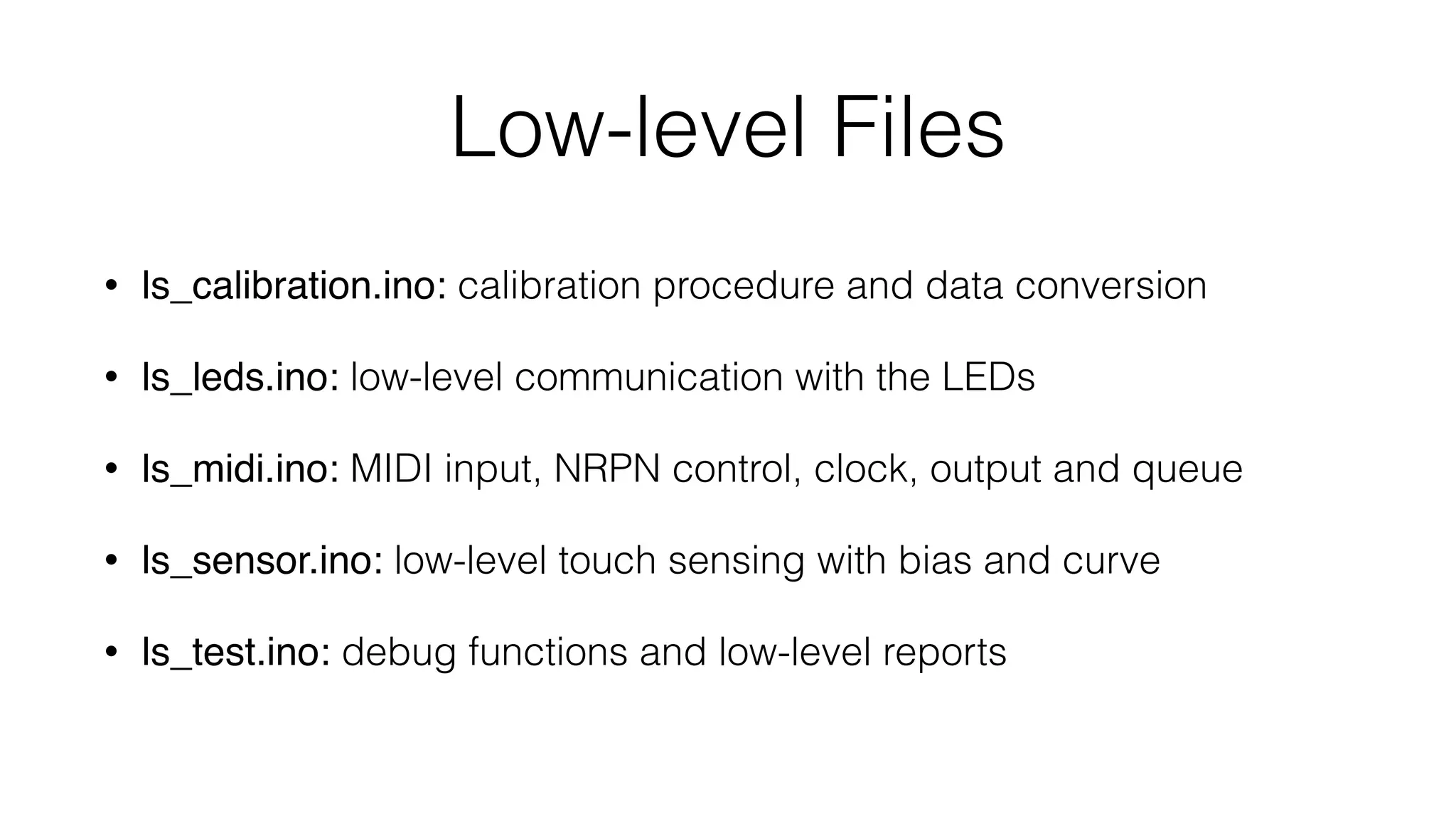 Low-level Files 
• ls_calibration.ino: calibration procedure and data conversion 
• ls_leds.ino: low-level communication with the LEDs 
• ls_midi.ino: MIDI input, NRPN control, clock, output and queue 
• ls_sensor.ino: low-level touch sensing with bias and curve 
• ls_test.ino: debug functions and low-level reports 
 