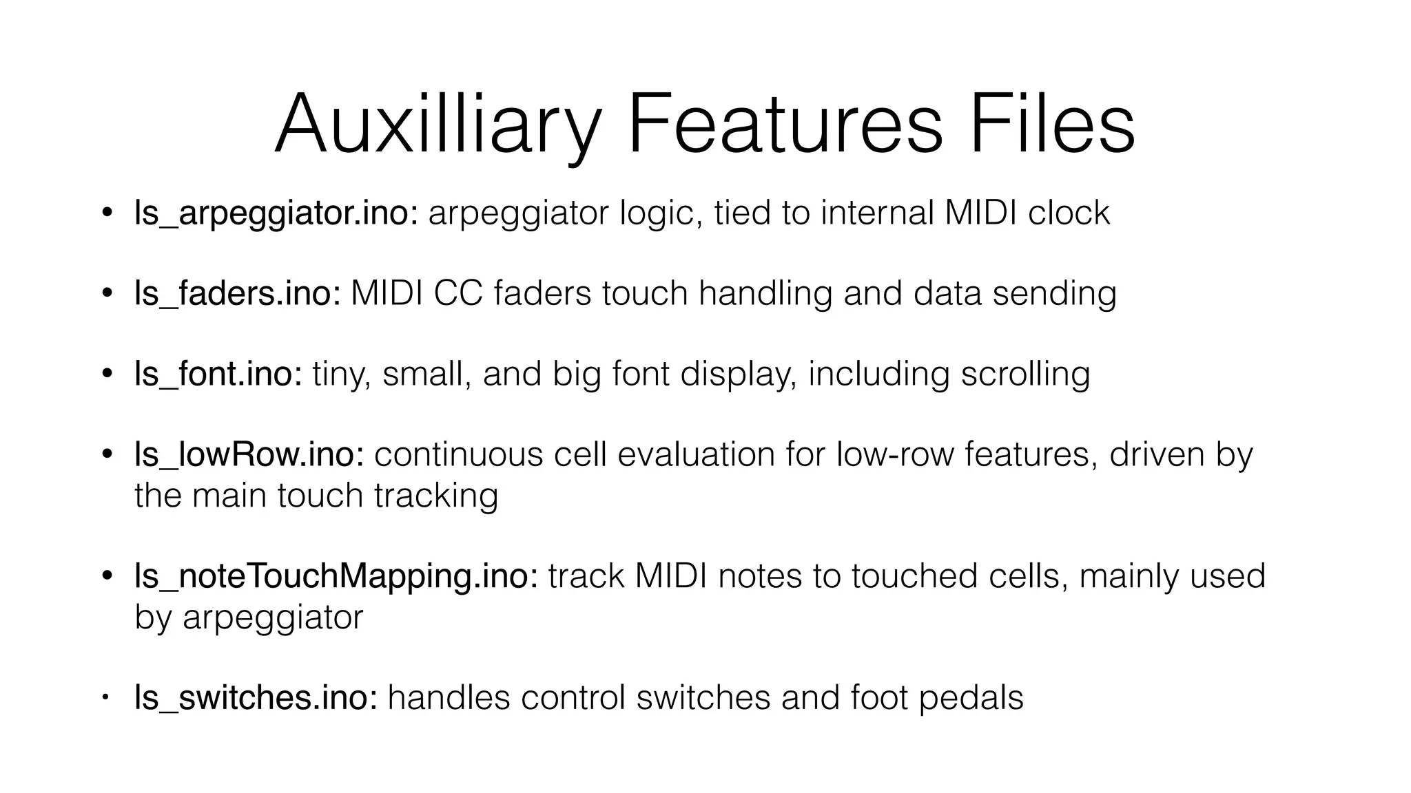 Auxilliary Features Files 
• ls_arpeggiator.ino: arpeggiator logic, tied to internal MIDI clock 
• ls_faders.ino: MIDI CC faders touch handling and data sending 
• ls_font.ino: tiny, small, and big font display, including scrolling 
• ls_lowRow.ino: continuous cell evaluation for low-row features, driven by 
the main touch tracking 
• ls_noteTouchMapping.ino: track MIDI notes to touched cells, mainly used 
by arpeggiator 
• ls_switches.ino: handles control switches and foot pedals 
 