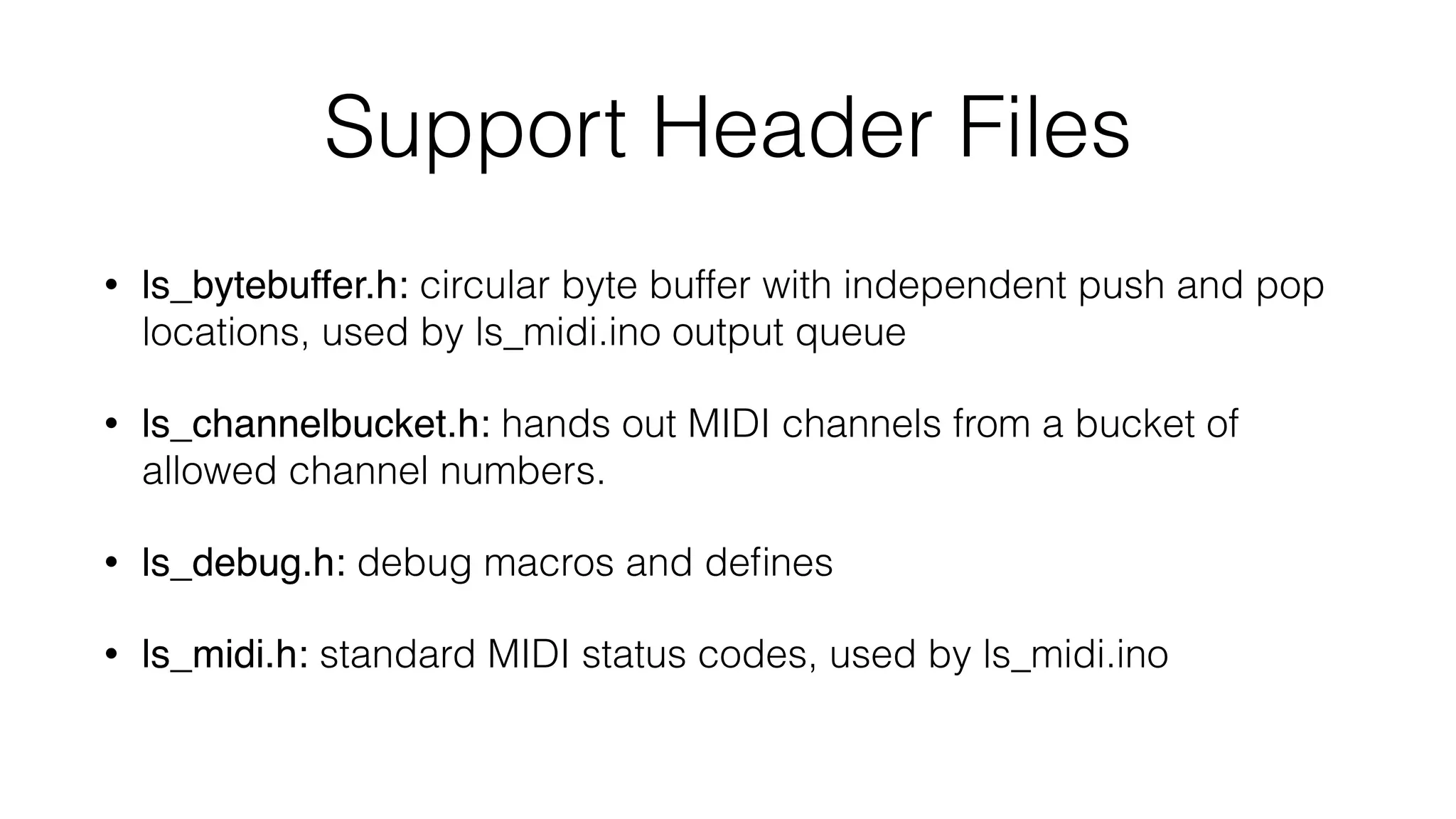 Support Header Files 
• ls_bytebuffer.h: circular byte buffer with independent push and pop 
locations, used by ls_midi.ino output queue 
• ls_channelbucket.h: hands out MIDI channels from a bucket of 
allowed channel numbers. 
• ls_debug.h: debug macros and defines 
• ls_midi.h: standard MIDI status codes, used by ls_midi.ino 
 