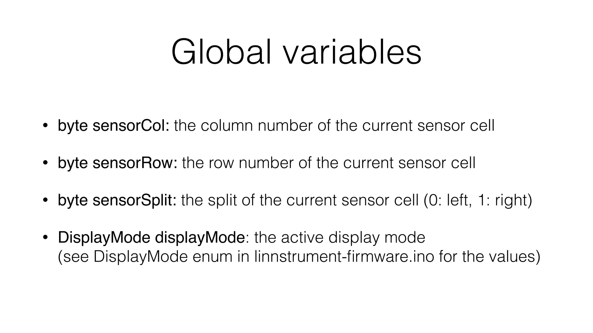 Global variables 
• byte sensorCol: the column number of the current sensor cell 
• byte sensorRow: the row number of the current sensor cell 
• byte sensorSplit: the split of the current sensor cell (0: left, 1: right) 
• DisplayMode displayMode: the active display mode 
(see DisplayMode enum in linnstrument-firmware.ino for the values) 
 