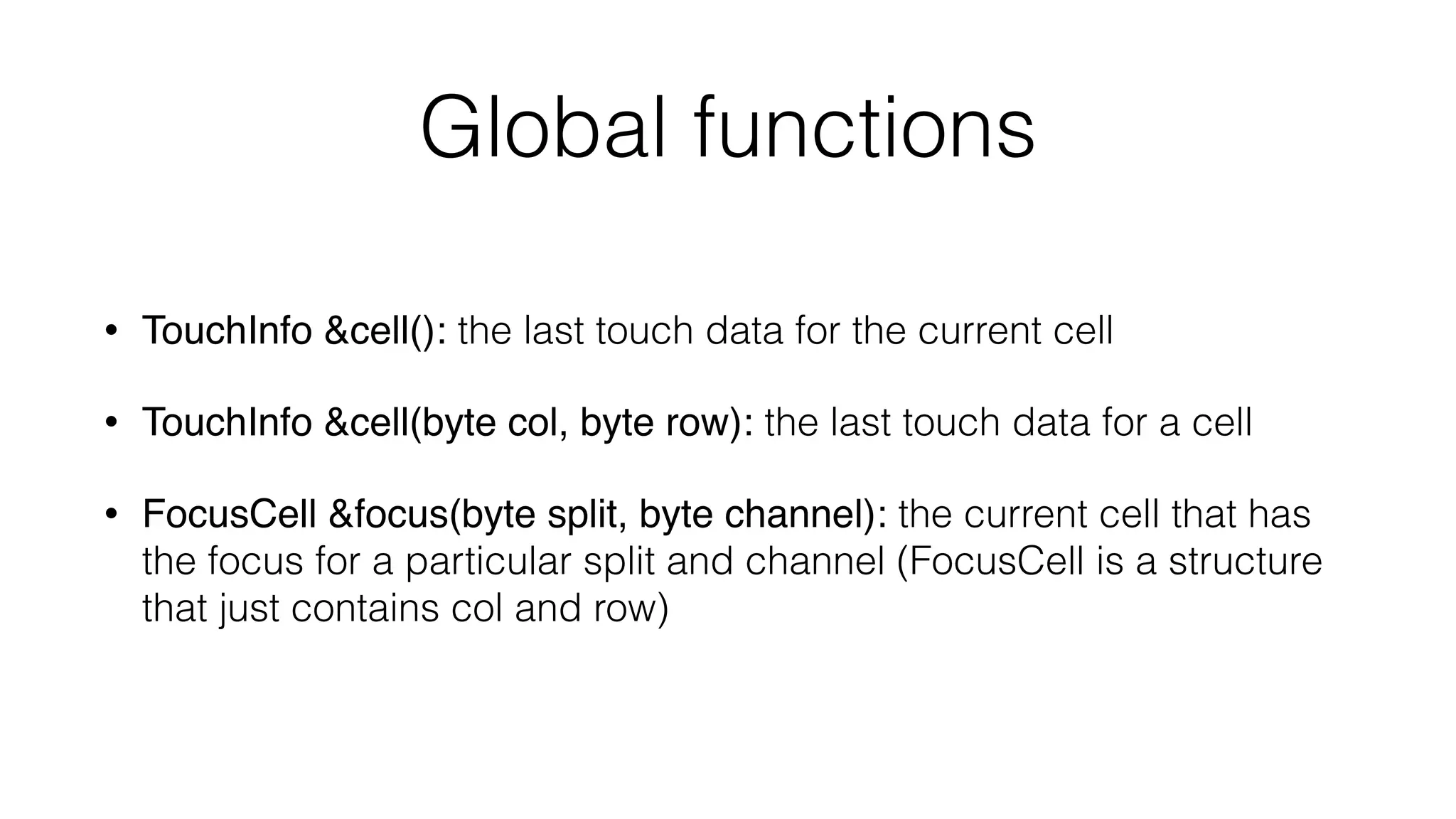 Global functions 
• TouchInfo &cell(): the last touch data for the current cell 
• TouchInfo &cell(byte col, byte row): the last touch data for a cell 
• FocusCell &focus(byte split, byte channel): the current cell that has 
the focus for a particular split and channel (FocusCell is a structure 
that just contains col and row) 
 