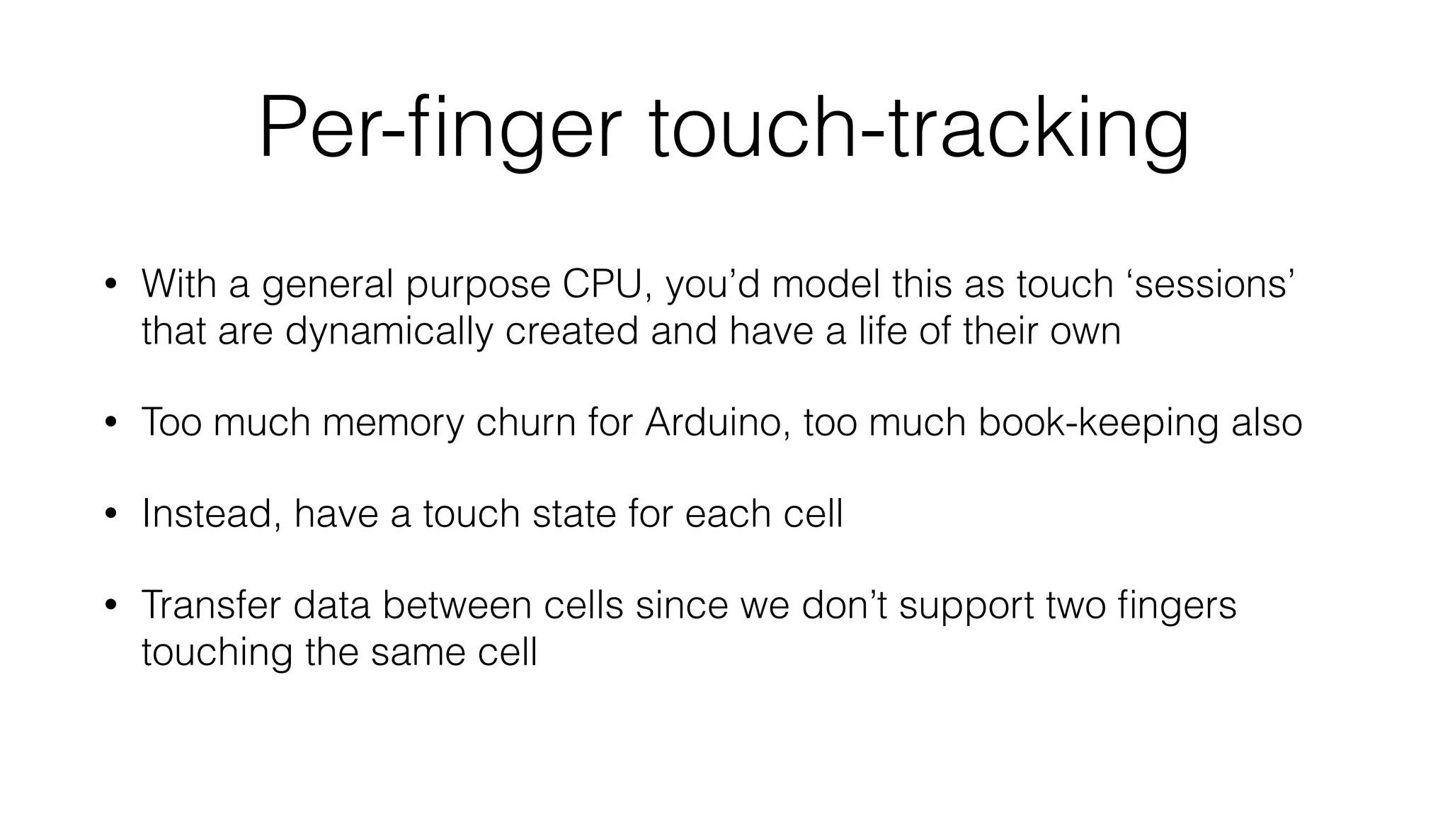 Per-finger touch-tracking 
• With a general purpose CPU, you’d model this as touch ‘sessions’ 
that are dynamically created and have a life of their own 
• Too much memory churn for Arduino, too much book-keeping also 
• Instead, have a touch state for each cell 
• Transfer data between cells since we don’t support two fingers 
touching the same cell 
 