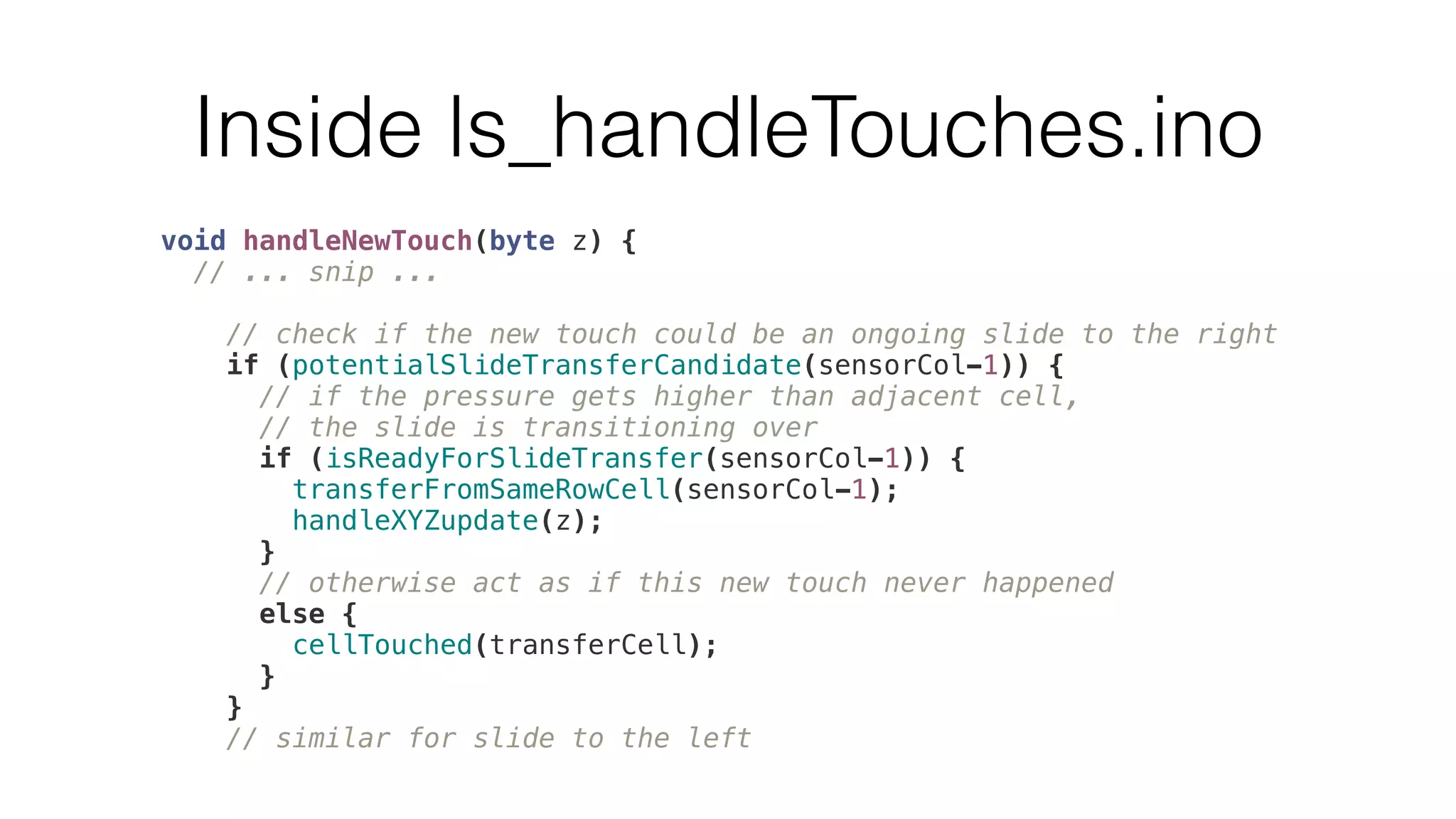 Inside ls_handleTouches.ino 
void handleNewTouch(byte z) { 
// ... snip ... 
// check if the new touch could be an ongoing slide to the right 
if (potentialSlideTransferCandidate(sensorCol-1)) { 
// if the pressure gets higher than adjacent cell, 
// the slide is transitioning over 
if (isReadyForSlideTransfer(sensorCol-1)) { 
transferFromSameRowCell(sensorCol-1); 
handleXYZupdate(z); 
} 
// otherwise act as if this new touch never happened 
else { 
cellTouched(transferCell); 
} 
} 
// similar for slide to the left 
 