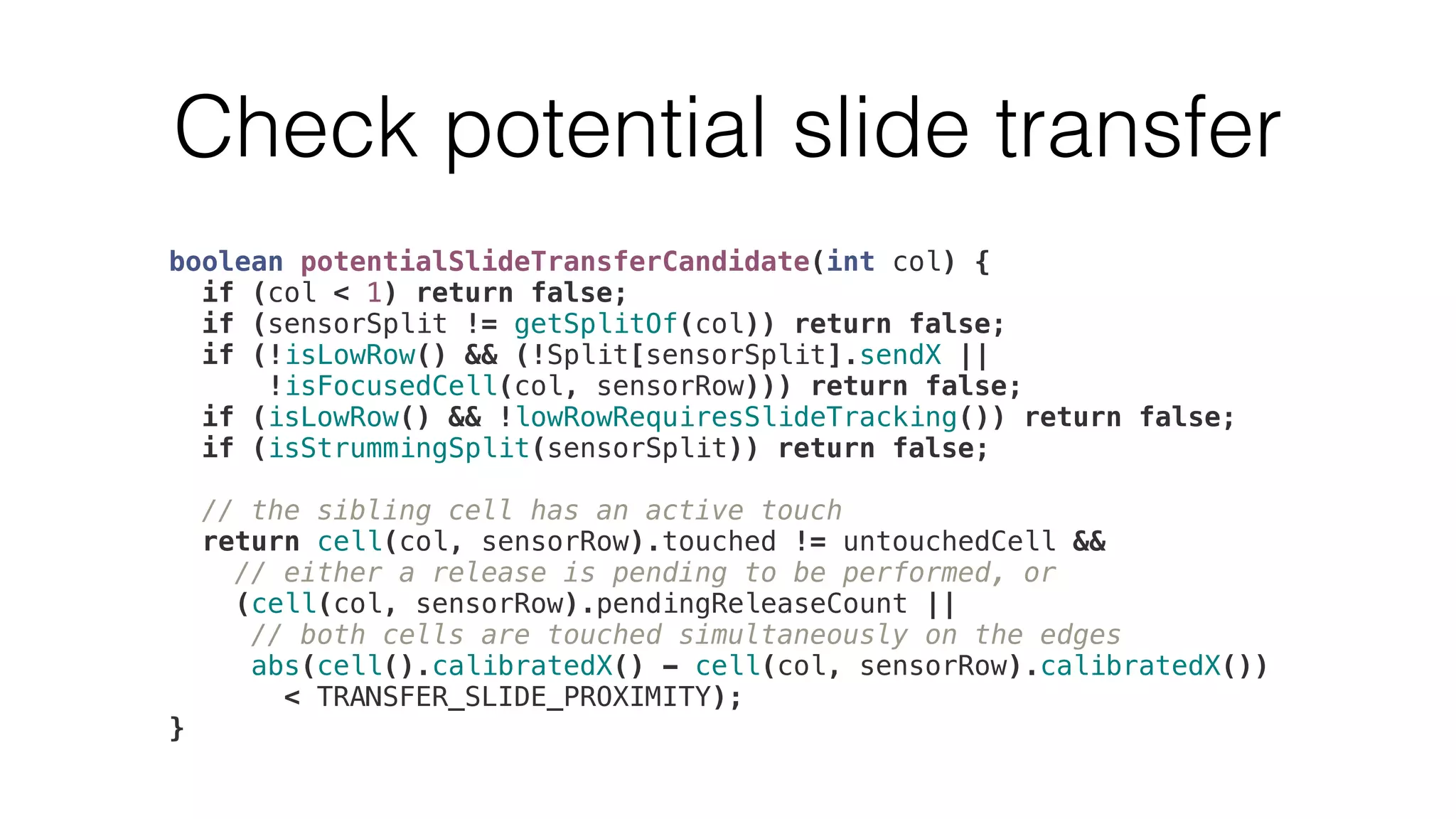 Check potential slide transfer 
boolean potentialSlideTransferCandidate(int col) { 
if (col < 1) return false; 
if (sensorSplit != getSplitOf(col)) return false; 
if (!isLowRow() && (!Split[sensorSplit].sendX || 
!isFocusedCell(col, sensorRow))) return false; 
if (isLowRow() && !lowRowRequiresSlideTracking()) return false; 
if (isStrummingSplit(sensorSplit)) return false; 
// the sibling cell has an active touch 
return cell(col, sensorRow).touched != untouchedCell && 
// either a release is pending to be performed, or 
(cell(col, sensorRow).pendingReleaseCount || 
// both cells are touched simultaneously on the edges 
abs(cell().calibratedX() - cell(col, sensorRow).calibratedX()) 
< TRANSFER_SLIDE_PROXIMITY); 
} 
 