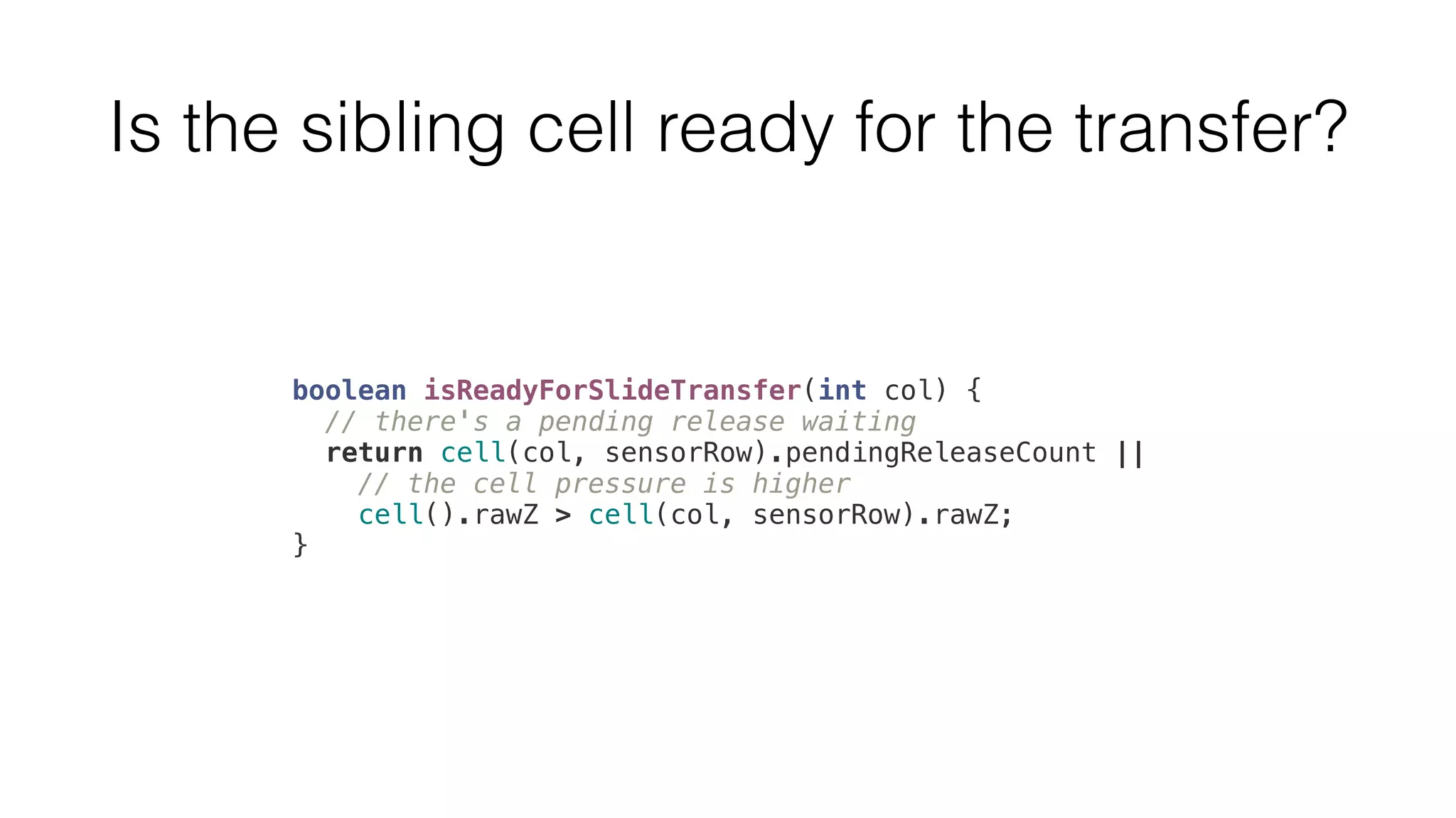 Is the sibling cell ready for the transfer? 
boolean isReadyForSlideTransfer(int col) { 
// there's a pending release waiting 
return cell(col, sensorRow).pendingReleaseCount || 
// the cell pressure is higher 
cell().rawZ > cell(col, sensorRow).rawZ; 
} 
 