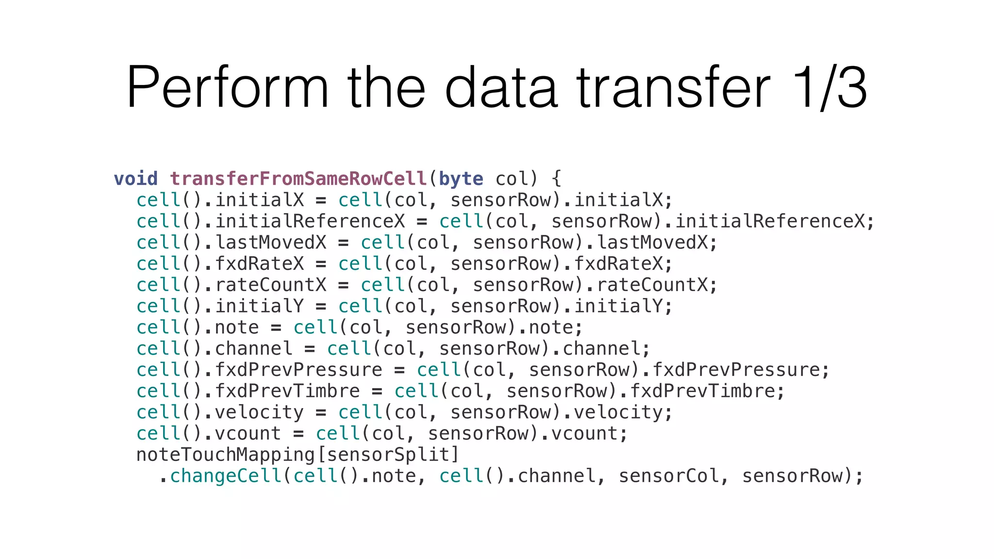 Perform the data transfer 1/3 
void transferFromSameRowCell(byte col) { 
cell().initialX = cell(col, sensorRow).initialX; 
cell().initialReferenceX = cell(col, sensorRow).initialReferenceX; 
cell().lastMovedX = cell(col, sensorRow).lastMovedX; 
cell().fxdRateX = cell(col, sensorRow).fxdRateX; 
cell().rateCountX = cell(col, sensorRow).rateCountX; 
cell().initialY = cell(col, sensorRow).initialY; 
cell().note = cell(col, sensorRow).note; 
cell().channel = cell(col, sensorRow).channel; 
cell().fxdPrevPressure = cell(col, sensorRow).fxdPrevPressure; 
cell().fxdPrevTimbre = cell(col, sensorRow).fxdPrevTimbre; 
cell().velocity = cell(col, sensorRow).velocity; 
cell().vcount = cell(col, sensorRow).vcount; 
noteTouchMapping[sensorSplit] 
.changeCell(cell().note, cell().channel, sensorCol, sensorRow); 
 