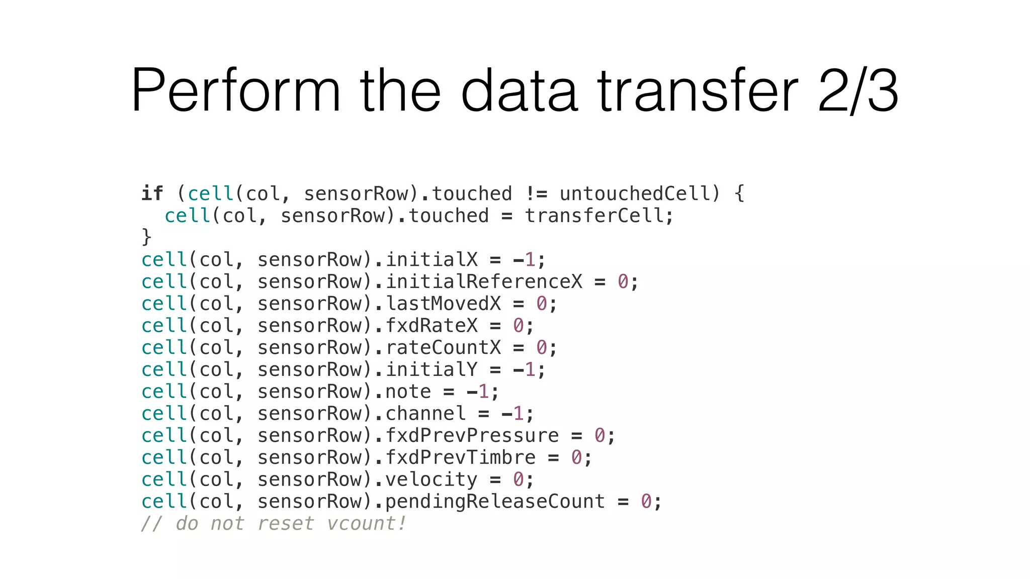 Perform the data transfer 2/3 
if (cell(col, sensorRow).touched != untouchedCell) { 
cell(col, sensorRow).touched = transferCell; 
} 
cell(col, sensorRow).initialX = -1; 
cell(col, sensorRow).initialReferenceX = 0; 
cell(col, sensorRow).lastMovedX = 0; 
cell(col, sensorRow).fxdRateX = 0; 
cell(col, sensorRow).rateCountX = 0; 
cell(col, sensorRow).initialY = -1; 
cell(col, sensorRow).note = -1; 
cell(col, sensorRow).channel = -1; 
cell(col, sensorRow).fxdPrevPressure = 0; 
cell(col, sensorRow).fxdPrevTimbre = 0; 
cell(col, sensorRow).velocity = 0; 
cell(col, sensorRow).pendingReleaseCount = 0; 
// do not reset vcount! 
 