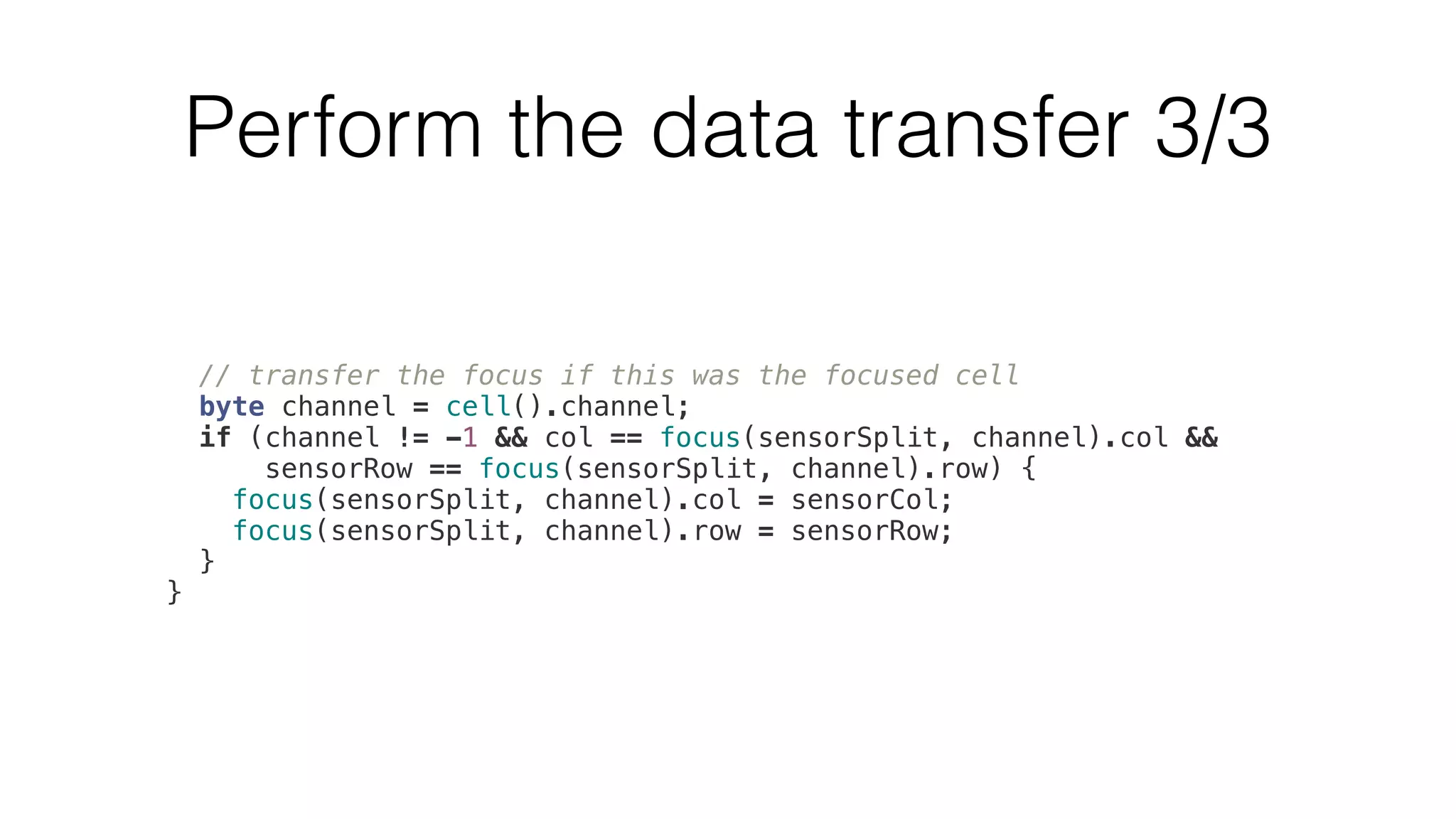 Perform the data transfer 3/3 
// transfer the focus if this was the focused cell 
byte channel = cell().channel; 
if (channel != -1 && col == focus(sensorSplit, channel).col && 
sensorRow == focus(sensorSplit, channel).row) { 
focus(sensorSplit, channel).col = sensorCol; 
focus(sensorSplit, channel).row = sensorRow; 
} 
} 
 