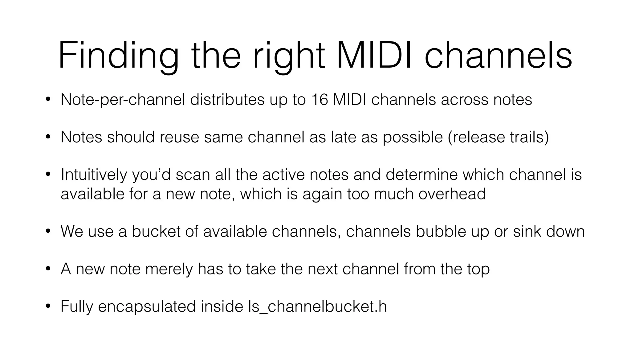 Finding the right MIDI channels 
• Note-per-channel distributes up to 16 MIDI channels across notes 
• Notes should reuse same channel as late as possible (release trails) 
• Intuitively you’d scan all the active notes and determine which channel is 
available for a new note, which is again too much overhead 
• We use a bucket of available channels, channels bubble up or sink down 
• A new note merely has to take the next channel from the top 
• Fully encapsulated inside ls_channelbucket.h 
 