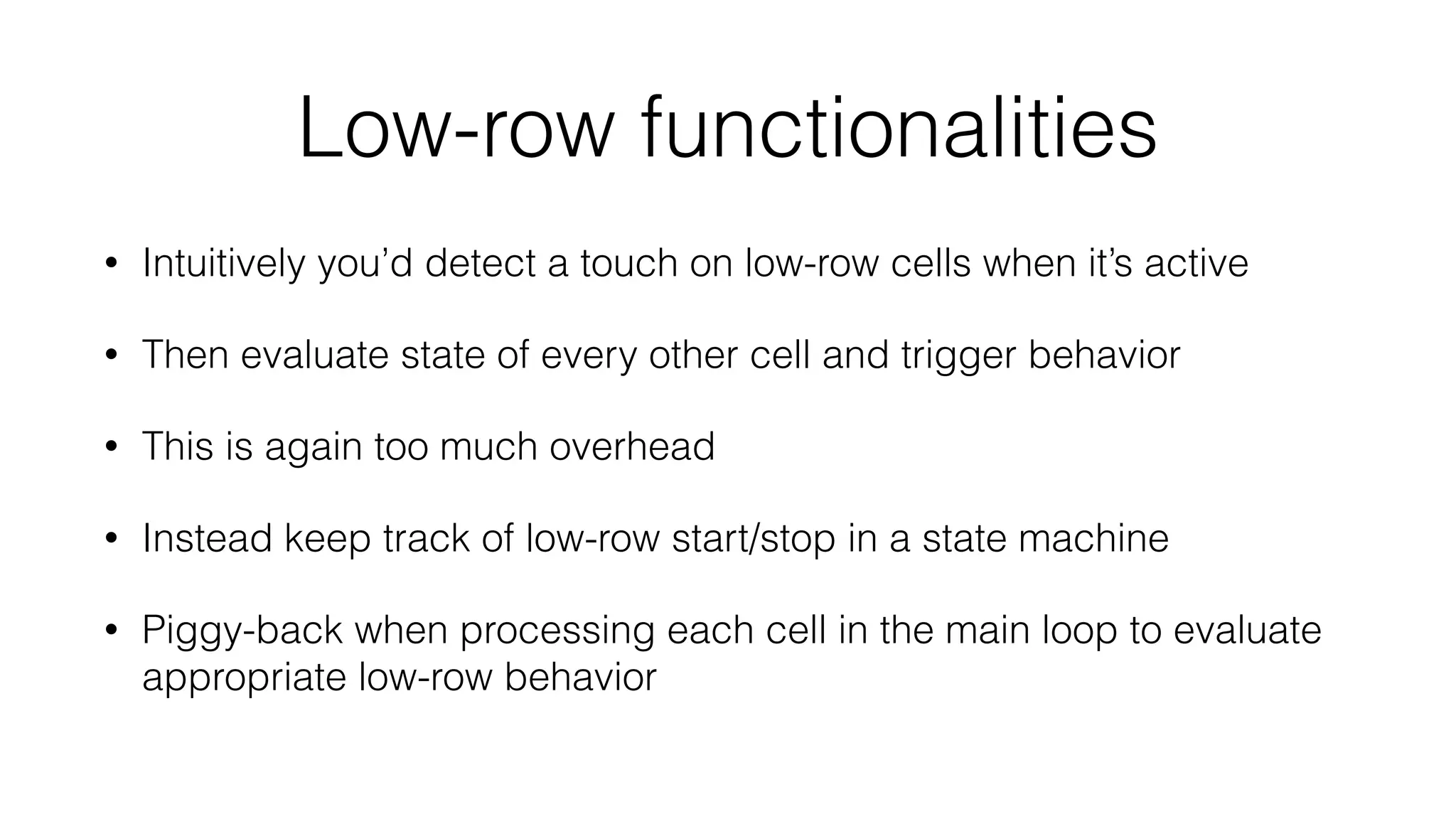 Low-row functionalities 
• Intuitively you’d detect a touch on low-row cells when it’s active 
• Then evaluate state of every other cell and trigger behavior 
• This is again too much overhead 
• Instead keep track of low-row start/stop in a state machine 
• Piggy-back when processing each cell in the main loop to evaluate 
appropriate low-row behavior 
 