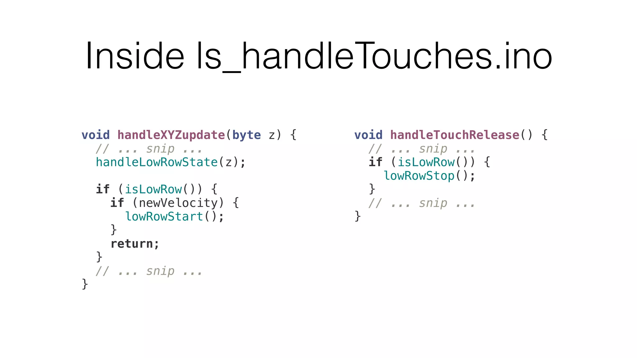 Inside ls_handleTouches.ino 
void handleXYZupdate(byte z) { 
// ... snip ... 
handleLowRowState(z); 
if (isLowRow()) { 
if (newVelocity) { 
lowRowStart(); 
} 
return; 
} 
// ... snip ... 
} 
void handleTouchRelease() { 
// ... snip ... 
if (isLowRow()) { 
lowRowStop(); 
} 
// ... snip ... 
} 
 