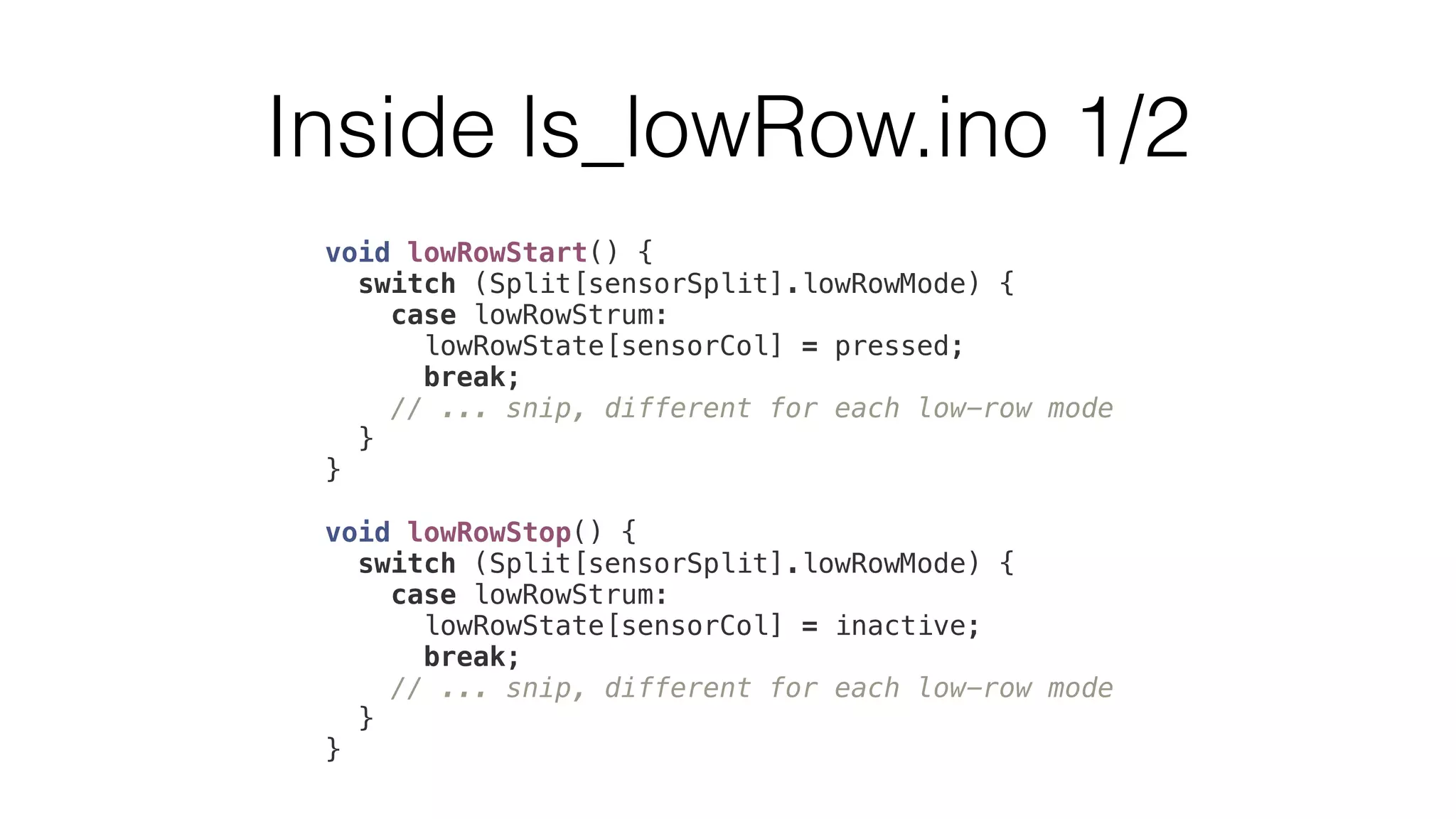 Inside ls_lowRow.ino 1/2 
void lowRowStart() { 
switch (Split[sensorSplit].lowRowMode) { 
case lowRowStrum: 
lowRowState[sensorCol] = pressed; 
break; 
// ... snip, different for each low-row mode 
} 
} 
void lowRowStop() { 
switch (Split[sensorSplit].lowRowMode) { 
case lowRowStrum: 
lowRowState[sensorCol] = inactive; 
break; 
// ... snip, different for each low-row mode 
} 
} 
 