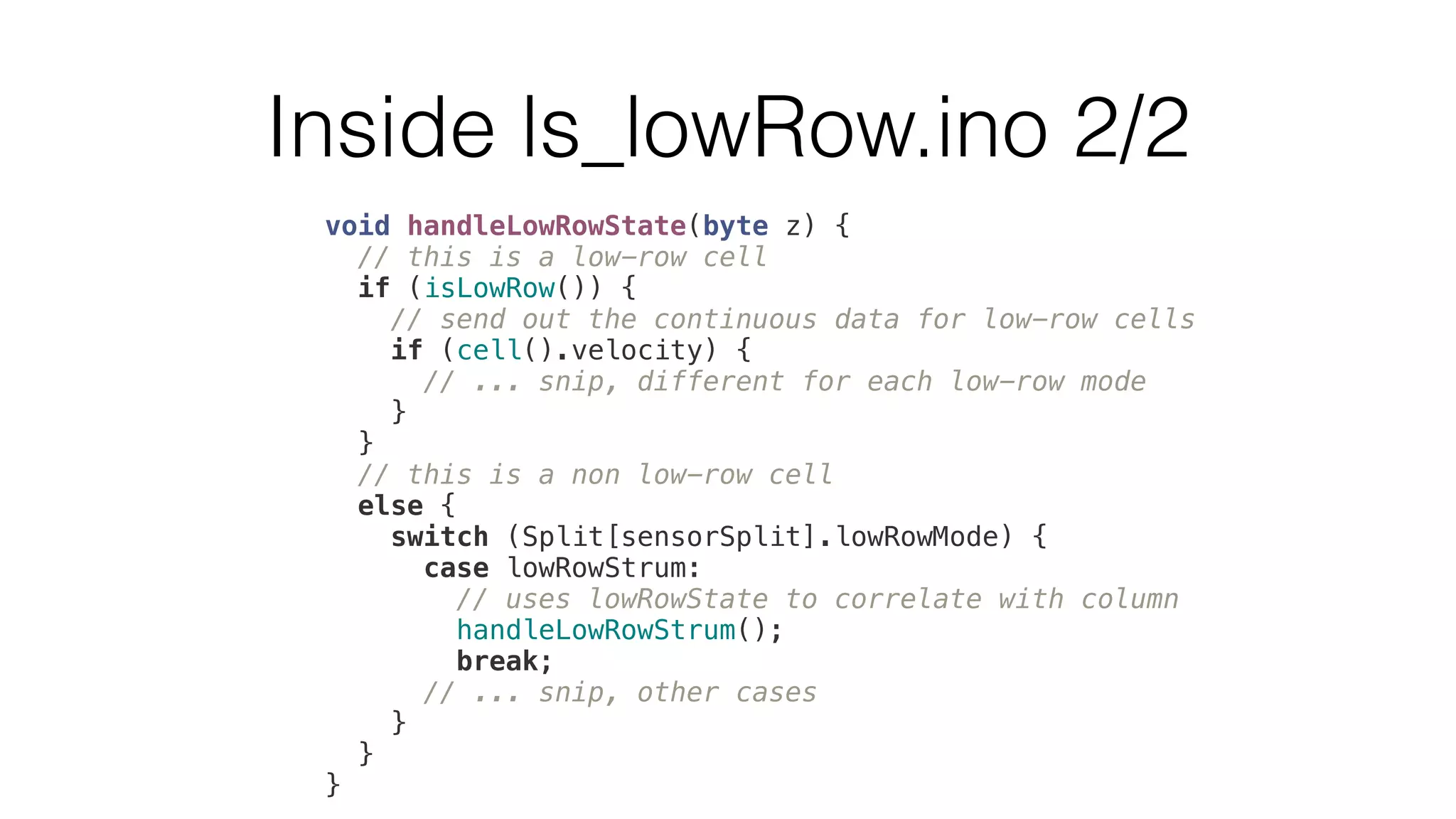 Inside ls_lowRow.ino 2/2 
void handleLowRowState(byte z) { 
// this is a low-row cell 
if (isLowRow()) { 
// send out the continuous data for low-row cells 
if (cell().velocity) { 
// ... snip, different for each low-row mode 
} 
} 
// this is a non low-row cell 
else { 
switch (Split[sensorSplit].lowRowMode) { 
case lowRowStrum: 
// uses lowRowState to correlate with column 
handleLowRowStrum(); 
break; 
// ... snip, other cases 
} 
} 
} 
 