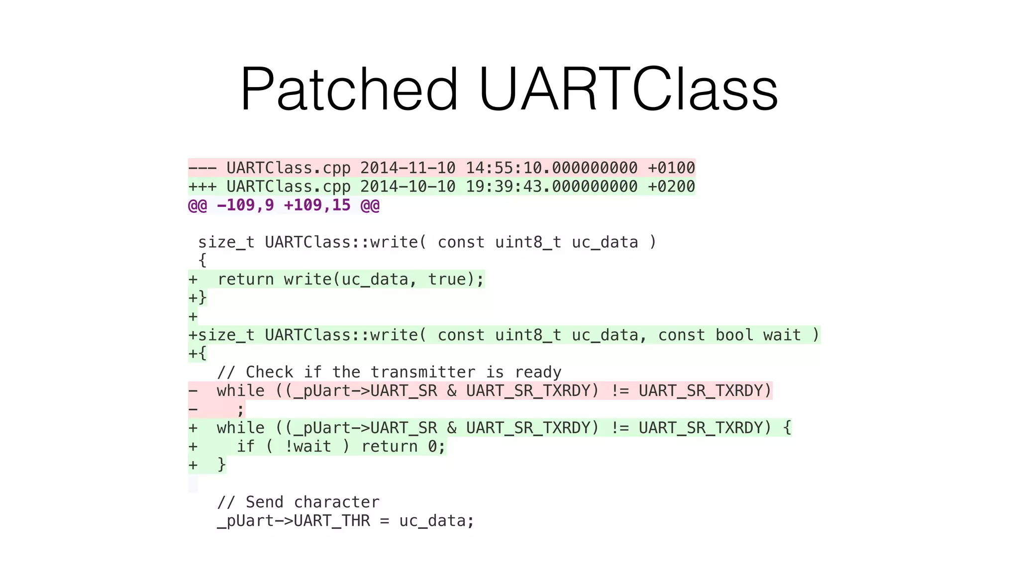 Patched UARTClass 
--- UARTClass.cpp 2014-11-10 14:55:10.000000000 +0100 
+++ UARTClass.cpp 2014-10-10 19:39:43.000000000 +0200 
@@ -109,9 +109,15 @@ 
size_t UARTClass::write( const uint8_t uc_data ) 
{ 
+ return write(uc_data, true); 
+} 
+ 
+size_t UARTClass::write( const uint8_t uc_data, const bool wait ) 
+{ 
// Check if the transmitter is ready 
- while ((_pUart->UART_SR & UART_SR_TXRDY) != UART_SR_TXRDY) 
- ; 
+ while ((_pUart->UART_SR & UART_SR_TXRDY) != UART_SR_TXRDY) { 
+ if ( !wait ) return 0; 
+ } 
// Send character 
_pUart->UART_THR = uc_data; 
 