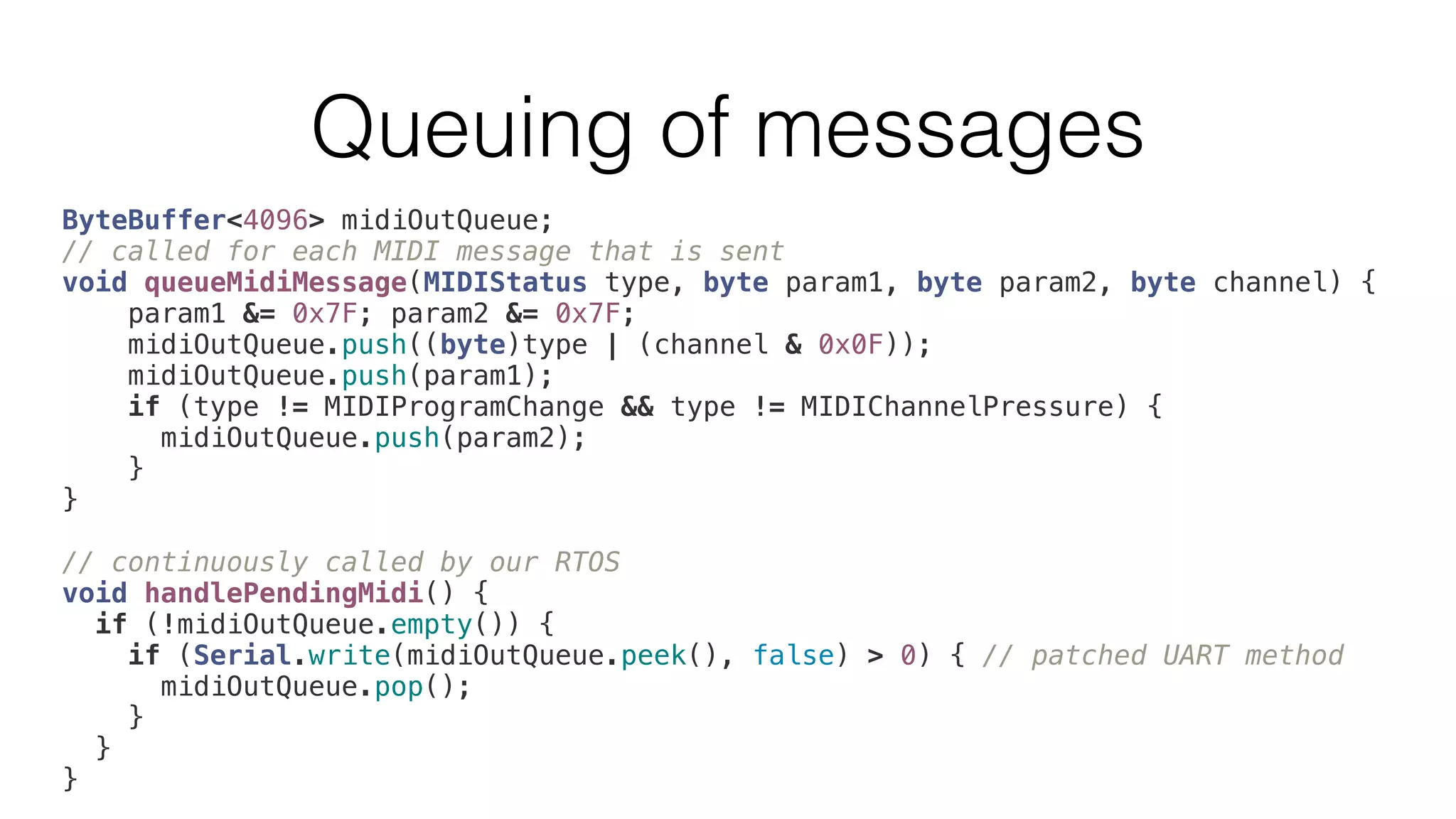 Queuing of messages 
ByteBuffer<4096> midiOutQueue; 
// called for each MIDI message that is sent 
void queueMidiMessage(MIDIStatus type, byte param1, byte param2, byte channel) { 
param1 &= 0x7F; param2 &= 0x7F; 
midiOutQueue.push((byte)type | (channel & 0x0F)); 
midiOutQueue.push(param1); 
if (type != MIDIProgramChange && type != MIDIChannelPressure) { 
midiOutQueue.push(param2); 
} 
} 
// continuously called by our RTOS 
void handlePendingMidi() { 
if (!midiOutQueue.empty()) { 
if (Serial.write(midiOutQueue.peek(), false) > 0) { // patched UART method 
midiOutQueue.pop(); 
} 
} 
} 
 