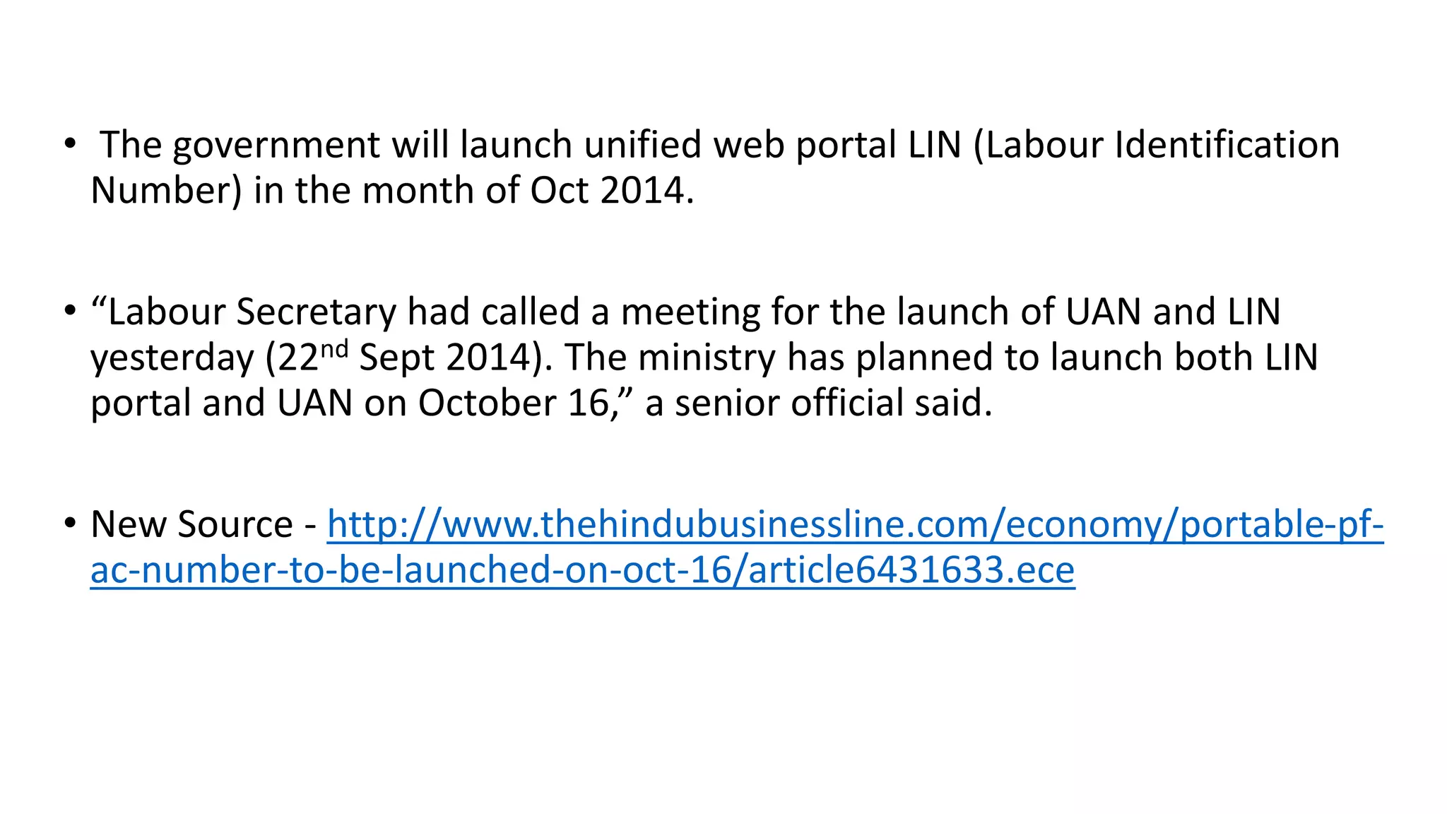 • The government will launch unified web portal LIN (Labour Identification
Number) in the month of Oct 2014.
• “Labour Secretary had called a meeting for the launch of UAN and LIN
yesterday (22nd Sept 2014). The ministry has planned to launch both LIN
portal and UAN on October 16,” a senior official said.
• New Source - http://www.thehindubusinessline.com/economy/portable-pf-
ac-number-to-be-launched-on-oct-16/article6431633.ece
 