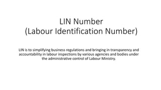 LIN Number
(Labour Identification Number)
LIN is to simplifying business regulations and bringing in transparency and
accountability in labour inspections by various agencies and bodies under
the administrative control of Labour Ministry.
 