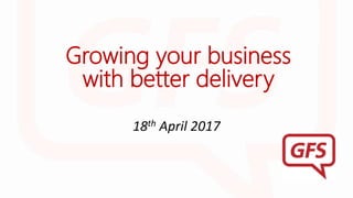 Growing your business
with better delivery
18th April 2017
 
