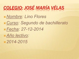 COLEGIO: JOSÉ MARÍA VÉLAS
Nombre: Lino Flores
Curso: Segundo de bachillerato
Fecha: 27-12-2014
Año lectivo:
2014-2015
 