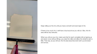 Keep rolling out the ink until you have a smooth and even layer of ink.
If there is too much ink, it will have a loud sound as you roll out. Also, the ink
area will be very textured.
When you roll out your ink, make sure that for each complete roll out (going up
and down once without lifting), you raise the roller and allow the wheel to spin a
little. That way, as you roll out, the ink area becomes even both up and down
and across.
 