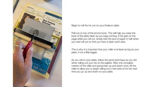 Begin to roll the ink out on your linoleum plate.
Roll out on top of the phone book. This will help you keep the
back of the plate clean as you keep printing. If ink gets on the
page while you roll out, simply fold the pice of paper in half when
you next roll out so that you have a clean work area.
This is why it is important that your roller is at least as big as your
plate, if not a little bigger.
As you roll on your plate, follow the same technique as you did
when rolling out your ink on the palette. After one complete
rotation of the roller and going both up and down once, lift the
roller to allow you to begin rolling out a new area of ink the next
time you go up and down on your plate.
 