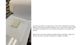 Lay down your plate on the press bed, on the matrix in preparation for printing.
Make sure the top of your plate is closest to the “T” mark on your matrix so that
the borders you planned out on your matrix are re
fl
ected on your paper when
printing.
Always have a nice, clean sheet of newsprint resting on the felts - ready to go
after you lay down your paper (making sure to register it properly).
 