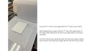 Line up the “T” mark on your paper with the “T” mark on your matrix.
When registering your paper, hold your “T” side of the paper down on
the matrix while making sure the rest of your paper does not yet touch
your plate.
Look from above as you slowly lay down the rest of your paper, making
sure to line the “bar” line of your paper with the “bar” line of your matrix.
 