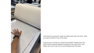 Hold down the newsprint, paper and plate stack with one hand while
you lower the felts on top of the stack.
A good way to do that is to insert the hand NOT holding down the
stack into the opening between the felts and the press drum, and
slowly roll it out on top of your hand holding down the stack.
 