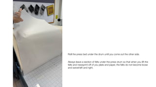 Roll the press bed under the drum until you come out the other side.
Always leave a section of felts under the press drum so that when you lift the
felts and newsprint off of you plate and paper, the felts do not become loose
and swivel left and right.
 