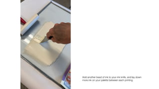 Add another bead of ink to your ink knife, and lay down
more ink on your palette between each printing.
 