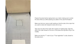 Prepare the press bed by taping down your matrix making sure to center
the area where you will be placing your plate (in this case the linoleum)
Make sure that your name is right reading so that the side of the mylar that
you used to draw with sharpie is down and not up.
Tape only one side of the mylar with 2 pieces of masking tape. Tape the
side of the mylar closest to the drum of the press (the big silver thing in the
middle).
Make sure that the “T” mark of your “T-bar registration” is also closest to
the press drum.
 