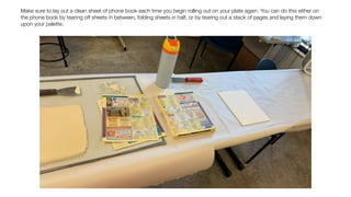 Make sure to lay out a clean sheet of phone book each time you begin rolling out on your plate again. You can do this either on
the phone book by tearing off sheets in between, folding sheets in half, or by tearing out a stack of pages and laying them down
upon your palette.
 
