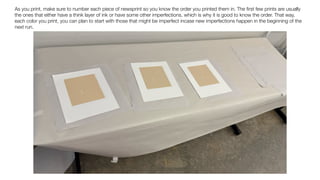 As you print, make sure to number each piece of newsprint so you know the order you printed them in. The
fi
rst few prints are usually
the ones that either have a think layer of ink or have some other imperfections, which is why it is good to know the order. That way,
each color you print, you can plan to start with those that might be imperfect incase new imperfections happen in the beginning of the
next run.
 