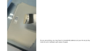 As you are printing, you may have to consistently balance out your ink as you lay
more ink out in between each piece of paper.
 