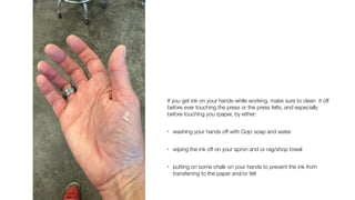If you get ink on your hands while working, make sure to clean it off
before ever touching the press or the press felts, and especially
before touching you rpaper, by either:
• washing your hands off with Gojo soap and water
• wiping the ink off on your apron and or rag/shop towel
• putting on some chalk on your hands to prevent the ink from
transferring to the paper and/or felt
 
