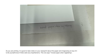 As you are printing, it is good to take notes on your newsprint about the paper and image lying on top of it
to let yourself know if there were any imperfections. This one says “moved paper when registering”.
 